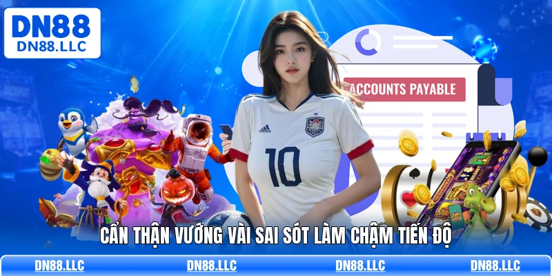 Cẩn thận vướng vài sai sót làm chậm tiến độ